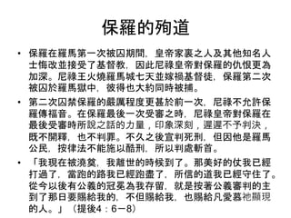 保羅的殉道
• 保羅在羅馬第一次被囚期間，皇帝家裏之人及其他知名人
士悔改並接受了基督教，因此尼祿皇帝對保羅的仇恨更為
加深。尼祿王火燒羅馬城七天並嫁禍基督徒，保羅第二次
被囚於羅馬獄中，彼得也大約同時被捕。
• 第二次囚禁保羅的嚴厲程度更甚於前一次，尼祿不允許保
羅傳福音。在保羅最後一次受審之時，尼祿皇帝對保羅在
最後受審時所說之話的力量，印象深刻，遲遲不予判決，
既不開釋，也不判罪。不久之後宣判死刑，但因他是羅馬
公民，按律法不能施以酷刑，所以判處斬首。
• 「我現在被澆奠，我離世的時候到了。那美好的仗我已經
打過了，當跑的路我已經跑盡了，所信的道我已經守住了。
從今以後有公義的冠冕為我存留，就是按著公義審判的主
到了那日要賜給我的，不但賜給我，也賜給凡愛慕祂顯現
的人。」（提後4：6－8）
 