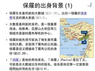 保羅的出身背景 (1)
• 保羅生在基利家的大數城(徒21:39)，出自一個屬於便雅
憫支派的猶太家庭(腓3:5)。
• 大數是基利家的首府，是一個重要
海港，與雅典、亞歷山大利亞等三
個城市是當時羅馬學術的中心。
• 保羅的祖先很可能為了做生意而遷
徙到大數，並取得了羅馬的公民籍。
保羅是從父親繼承了羅馬公民的身
份(徒22:28)。
• 「掃羅」是他的希伯來名，「保羅」(Paulus)是拉丁文，
可能是在大數城出生時的取名，這也是他從第一次宣教旅
程開始所用的名字(徒13:9)。
 