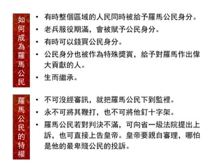 • 有時整個區域的人民同時被給予羅馬公民身分。
• 老兵服役期滿，會被賦予公民身分。
• 有時可以錢買公民身分。
• 公民身分也被作為特殊獎賞，給予對羅馬作出偉
大貢獻的人。
• 生而繼承。
如
何
成
為
羅
馬
公
民
• 不可沒經審訊，就把羅馬公民下到監裡。
• 永不可將其鞭打，也不可將他釘十字架。
• 羅馬公民若對判決不滿，可向省一級法院提出上
訴，也可直接上告皇帝。皇帝要親自審理，哪怕
是他的最卑賤公民的投訴。
羅
馬
公
民
的
特
權
 