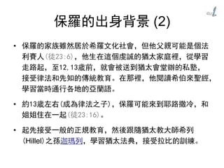 保羅的出身背景 (2)
• 保羅的家族雖然居於希羅文化社會，但他父親可能是個法
利賽人(徒23:6)，他生在這個虔誠的猶太家庭裡，從學習
走路起，至12,13歲前，就會被送到猶太會堂辦的私塾，
接受律法和先知的傳統教育。在那裡，他閱讀希伯來聖經，
學習當時通行各地的亞蘭語。
• 約13歲左右(成為律法之子)，保羅可能來到耶路撒冷，和
姐姐住在一起(徒23:16)。
• 起先接受一般的正規教育，然後跟隨猶太教大師希列
(Hillel)之孫迦瑪列，學習猶太法典，接受拉比的訓練。
 