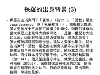 保羅的出身背景 (3)
• 保羅在迦瑪列門下「受教」（徒22:3，「受教」原文
pepaideumenos，意「兒童教育」）。根據猶太傳統，
猶太男孩在十五歲便可就讀拉比學校。迦瑪列被尊為
猶太教歷史上最偉大的教師之一，是第一世紀七大拉
比之冠，因他對律法之精通被譽為「律法之榮美」，
猶太傳統謂迦瑪列逝世後，律法之榮美也消失。能在
迦瑪列門下受教，是敬虔法利賽人夢寐以求的榮耀，
保羅父母早將他托教於這位拉比，願他成為傑出的律
法師。而保羅本身又好學不倦，以致成績超越同儕
（加1:14）；他又嚴謹遵守律法，就律法之義說，無
可指摘（腓3:6）。保羅對律法有極深的認識，使他
後來在解釋律法之功用、目的及意義時，顯出獨到、
精闢、準確的見解。
 