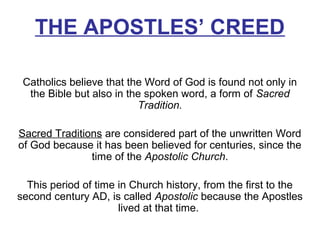 THE APOSTLES’ CREED
Catholics believe that the Word of God is found not only in
the Bible but also in the spoken word, a form of Sacred
Tradition.
Sacred Traditions are considered part of the unwritten Word
of God because it has been believed for centuries, since the
time of the Apostolic Church.
This period of time in Church history, from the first to the
second century AD, is called Apostolic because the Apostles
lived at that time.
 