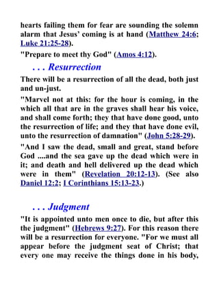 hearts failing them for fear are sounding the solemn
alarm that Jesus’ coming is at hand (Matthew 24:6;
Luke 21:25-28).
"Prepare to meet thy God" (Amos 4:12).
. . . Resurrection
There will be a resurrection of all the dead, both just
and un-just.
"Marvel not at this: for the hour is coming, in the
which all that are in the graves shall hear his voice,
and shall come forth; they that have done good, unto
the resurrection of life; and they that have done evil,
unto the resurrection of damnation" (John 5:28-29).
"And I saw the dead, small and great, stand before
God ....and the sea gave up the dead which were in
it; and death and hell delivered up the dead which
were in them" (Revelation 20:12-13). (See also
Daniel 12:2; I Corinthians 15:13-23.)
. . . Judgment
"It is appointed unto men once to die, but after this
the judgment" (Hebrews 9:27). For this reason there
will be a resurrection for everyone. "For we must all
appear before the judgment seat of Christ; that
every one may receive the things done in his body,
 