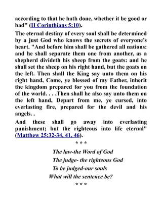 according to that he hath done, whether it be good or
bad" (II Corinthians 5:10).
The eternal destiny of every soul shall be determined
by a just God who knows the secrets of everyone’s
heart. "And before him shall be gathered all nations:
and he shall separate them one from another, as a
shepherd divideth his sheep from the goats: and he
shall set the sheep on his right hand, but the goats on
the left. Then shall the King say unto them on his
right hand, Come, ye blessed of my Father, inherit
the kingdom prepared for you from the foundation
of the world. . . .Then shall he also say unto them on
the left hand, Depart from me, ye cursed, into
everlasting fire, prepared for the devil and his
angels. .
And these shall go away into everlasting
punishment; but the righteous into life eternal"
(Matthew 25:32-34, 41, 46).
* * *
The law-the Word of God
The judge- the righteous God
To be judged-our souls
What will the sentence be?
* * *
 