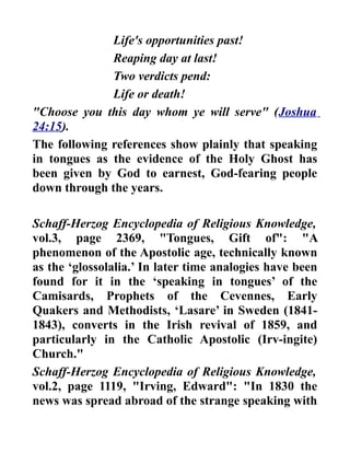 Life's opportunities past!
Reaping day at last!
Two verdicts pend:
Life or death!
"Choose you this day whom ye will serve" (Joshua
24:15).
The following references show plainly that speaking
in tongues as the evidence of the Holy Ghost has
been given by God to earnest, God-fearing people
down through the years.
Schaff-Herzog Encyclopedia of Religious Knowledge,
vol.3, page 2369, "Tongues, Gift of": "A
phenomenon of the Apostolic age, technically known
as the ‘glossolalia.’ In later time analogies have been
found for it in the ‘speaking in tongues’ of the
Camisards, Prophets of the Cevennes, Early
Quakers and Methodists, ‘Lasare’ in Sweden (1841-
1843), converts in the Irish revival of 1859, and
particularly in the Catholic Apostolic (Irv-ingite)
Church."
Schaff-Herzog Encyclopedia of Religious Knowledge,
vol.2, page 1119, "Irving, Edward": "In 1830 the
news was spread abroad of the strange speaking with
 