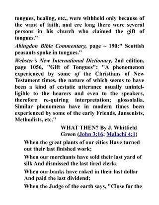 tongues, healing, etc., were withheld only because of
the want of faith, and ere long there were several
persons in his church who claimed the gift of
tongues."
Abingdon Bible Commentary, page ~ 190:" Scottish
peasants spoke in tongues."
Webster’s New International Dictionary, 2nd edition,
page 1056, "Gift of Tongues": "A phenomenon
experienced by some of the Christians of New
Testament times, the nature of which seems to have
been a kind of ecstatic utterance usually unintel-
ligible to the hearers and even to the speakers,
therefore re-quiring interpretation; glossolalia.
Similar phenomena have in modern times been
experienced by some of the early Friends, Jansenists,
Methodists, etc."
WHAT THEN? By J. Whitfield
Green (John 3:16; Malachi 4:1)
When the great plants of our cities Have turned
out their last finished work;
When our merchants have sold their last yard of
silk And dismissed the last tired clerk;
When our banks have raked in their last dollar
And paid the last dividend;
When the Judge of the earth says, "Close for the
 