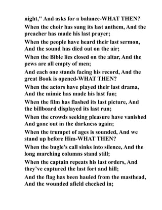 night," And asks for a balance-WHAT THEN?
When the choir has sung its last anthem, And the
preacher has made his last prayer;
When the people have heard their last sermon,
And the sound has died out on the air;
When the Bible lies closed on the altar, And the
pews are all empty of men;
And each one stands facing his record, And the
great Book is opened-WHAT THEN?
When the actors have played their last drama,
And the mimic has made his last fun;
When the film has flashed its last picture, And
the billboard displayed its last run;
When the crowds seeking pleasure have vanished
And gone out in the darkness again;
When the trumpet of ages is sounded, And we
stand up before Him-WHAT THEN?
When the bugle’s call sinks into silence, And the
long marching columns stand still;
When the captain repeats his last orders, And
they’ve captured the last fort and hill;
And the flag has been hauled from the masthead,
And the wounded afield checked in;
 