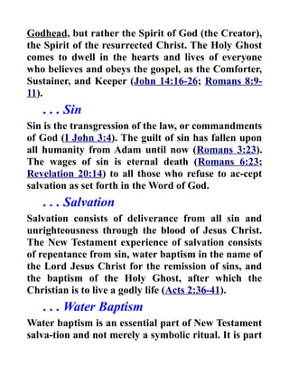 Godhead, but rather the Spirit of God (the Creator),
the Spirit of the resurrected Christ. The Holy Ghost
comes to dwell in the hearts and lives of everyone
who believes and obeys the gospel, as the Comforter,
Sustainer, and Keeper (John 14:16-26; Romans 8:9-
11).
. . . Sin
Sin is the transgression of the law, or commandments
of God (I John 3:4). The guilt of sin has fallen upon
all humanity from Adam until now (Romans 3:23).
The wages of sin is eternal death (Romans 6:23;
Revelation 20:14) to all those who refuse to ac-cept
salvation as set forth in the Word of God.
. . . Salvation
Salvation consists of deliverance from all sin and
unrighteousness through the blood of Jesus Christ.
The New Testament experience of salvation consists
of repentance from sin, water baptism in the name of
the Lord Jesus Christ for the remission of sins, and
the baptism of the Holy Ghost, after which the
Christian is to live a godly life (Acts 2:36-41).
. . . Water Baptism
Water baptism is an essential part of New Testament
salva-tion and not merely a symbolic ritual. It is part
 