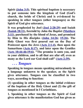 Spirit (John 3:5). This spiritual baptism is necessary
to put someone into the kingdom of God (God’s
church, the bride of Christ) and is evi-denced by
speaking in other tongues (other languages) as the
Spirit of God give utterance.
It was prophesied by Joel (Joel 2:28-29) and Isaiah
(Isaiah 28:11), foretold by John the Baptist (Matthew
3:11), purchased by the blood of Jesus, and promised
by Him to His disciples (John 14:26; 15:26). The
Holy Ghost was first poured out on the Day of
Pentecost upon the Jews (Acts 2:1-4), then upon the
Samaritans (Acts 8:17), and later upon the Gentiles
(Acts 10:44-46;19:6). "The promise is unto you, and
to your children, and to all that are afar off, even as
many as the Lord our God shall call" (Acts 2:39).
. . . Tongues
Speaking in tongues means speaking miraculously in
a language unknown to the speaker, as the Spirit
gives utterance. Tongues can be classified in two
ways, according to function:
(1) speaking in other tongues as the initial evidence
of the baptism of the Holy Ghost and (2) the gift of
tongues as mentioned in I Corinthians.
1. Speaking in other tongues as the Spirit of God
gives utterance is the manifestation God has given as
 