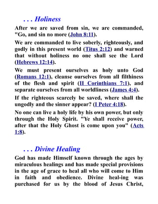 . . . Holiness
After we are saved from sin, we are commanded,
"Go, and sin no more (John 8:11).
We are commanded to live soberly, righteously, and
godly in this present world (Titus 2:12) and warned
that without holiness no one shall see the Lord
(Hebrews 12:14).
We must present ourselves as holy unto God
(Romans 12:1), cleanse ourselves from all filthiness
of the flesh and spirit (II Corinthians 7:1), and
separate ourselves from all worldliness (James 4:4).
If the righteous scarcely be saved, where shall the
ungodly and the sinner appear? (I Peter 4:18).
No one can live a holy life by his own power, but only
through the Holy Spirit. "Ye shall receive power,
after that the Holy Ghost is come upon you" (Acts
1:8).
. . . Divine Healing
God has made Himself known through the ages by
miraculous healings and has made special provisions
in the age of grace to heal all who will come to Him
in faith and obedience. Divine heal-ing was
purchased for us by the blood of Jesus Christ,
 