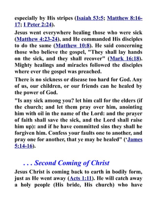 especially by His stripes (Isaiah 53:5; Matthew 8:16-
17; I Peter 2:24).
Jesus went everywhere healing those who were sick
(Matthew 4:23-24), and He commanded His disciples
to do the same (Matthew 10:8). He said concerning
those who believe the gospel, "They shall lay hands
on the sick, and they shall recover" (Mark 16:18).
Mighty healings and miracles followed the disciples
where ever the gospel was preached.
There is no sickness or disease too hard for God. Any
of us, our children, or our friends can he healed by
the power of God.
"Is any sick among you? let him call for the elders (if
the church; and let them pray over him, anointing
him with oil in the name of the Lord: and the prayer
of faith shall save the sick, and the Lord shall raise
him up): and if he have committed sins they shall he
forgiven him. Confess your faults one to another, and
pray one for another, that ye may be healed" (‘James
5:14-16).
. . . Second Coming of Christ
Jesus Christ is coming back to earth in bodily form,
just as He went away (Acts 1:11). He will catch away
a holy people (His bride, His church) who have
 