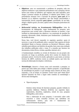 _________________________________________________ Metodologia Científica
Unoesc Virtual _________________________________________________________
96
• Objetivos: uma vez caracterizado o problema de pesquisa, cabe aos
objetivos esclarecer o que realmente pretendemos com a pesquisa; devem
iniciar com verbos no infinitivo, que sugiram uma ação específica, para
chegar à possível solução do problema. O objetivo geral define o que
pretendemos alcançar com a execução da pesquisa, para quê ela se
destina?; já os objetivos específicos, que têm função intermediária e
instrumental, devem responder para quem?, permitindo, de um lado,
atingir o objetivo geral e, de outro, aplicar estes a situações particulares do
problema.
• Referencial teórico ou levantamento bibliográfico: trata do
levantamento da bibliografia, etapa fundamental da pesquisa, pois
proporciona uma revisão sobre a literatura referente ao assunto, o que
auxiliará na determinação dos objetivos e na construção de questões da
pesquisa, oferecendo, ainda, elementos para fundamentar a justificativa
da escolha do tema.
Nessa fase, você deverá responder às seguintes questões: quem já
escreveu e o que já foi publicado sobre o assunto? Que aspectos já foram
abordados? Quais as lacunas existentes na literatura? Obtemos, ainda,
subsídios para elaborar um histórico da questão, bem como uma avaliação
dos trabalhos publicados sobre o tema. É a consulta que fazemos em
documentos, textos (livros, revistas, apostilas, internet, etc.).
A fundamentação científica ou revisão de literatura em um projeto não
necessita ser longa ou profunda, porém deve constar de citações dos
principais autores da área de estudo, aplicando-se, para tanto, as normas
técnicas da ABNT, conforme consta na unidade quatro, que trata das
normas de elaboração de citações e referências.
• Metodologia: descreve a forma como será executada a pesquisa, os
passos que serão dados para atingir o objetivo proposto. A especificação
da metodologia do projeto é a que abrange maior número de itens, pois
responde, a um só tempo, às questões: Como? Com quê? Onde fazer?
Quanto? Quando? Os itens a seguir estão contidos na metodologia e
devem estar interligados.
• Tipos de pesquisa
Existem várias formas de fazermos pesquisa, quando voltadas às
questões didáticas. Podemos dividi-las nos seguintes tipos:
exploratória, descritiva, explicativa, estudo de caso, pesquisa
bibliográfica, entre outras.
Para a elaboração de uma pesquisa, é necessário saber onde
encontrar e como consultar recursos que subsidiem um
embasamento teórico, pois este é fundamental no
desenvolvimento da pesquisa.
 
