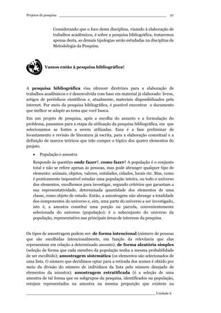 Projetos de pesquisa __________________________________________________
____________________________________________________________ Unidade 6
97
Considerando que o foco desta disciplina, visando à elaboração de
trabalhos acadêmicos, é sobre a pesquisa bibliográfica, trataremos
apenas desta, as demais tipologias serão estudadas na disciplina de
Metodologia da Pesquisa.
Vamos então à pesquisa bibliográfica!
A pesquisa bibliográfica visa oferecer diretrizes para a elaboração de
trabalhos acadêmicos e é desenvolvida com base em material já elaborado: livros,
artigos de periódicos científicos e, atualmente, materiais disponibilizados pela
internet. Por meio da pesquisa bibliográfica, é possível encontrar o documento
que melhor se adapte ao tema que você busca.
Em um projeto de pesquisa, após a escolha do assunto e a formulação do
problema, passamos para a etapa da utilização da pesquisa bibliográfica, em que
selecionamos as fontes a serem utilizadas. Essa é a fase preliminar de
levantamento e revisão de literatura já escrita, para a elaboração conceitual e a
definição de marcos teóricos que irão compor o tópico dos quatro elementos do
projeto.
• População e amostra
Responde às questões onde fazer?, como fazer? A população é o conjunto
total e não se refere apenas às pessoas, mas pode abranger qualquer tipo de
elemento: animais, objetos, valores, entidades, cidades, locais etc. Mas, como
é praticamente impossível estudar uma população inteira, ou todo o universo
dos elementos, escolhemos para investigar, segundo critérios que garantam a
sua representatividade, determinada quantidade dos elementos de uma
classe, como objeto de estudo. Então, a amostragem não abrange a totalidade
dos componentes do universo e, sim, uma parte do universo a ser investigado,
isto é, a amostra constitui uma porção ou parcela, convenientemente
selecionada do universo (população); é o subconjunto do universo da
população, representativo nas principais áreas de interesse da pesquisa.
Os tipos de amostragem podem ser: de forma intencional (número de pessoas
que são escolhidas intencionalmente, em função da relevância que elas
representam em relação a determinado assunto); de forma aleatória simples
(seleção de forma que cada membro da população tenha a mesma probabilidade
de ser escolhido); amostragem sistemática (os elementos são selecionados de
uma lista. O número que decidimos optar para a retirada dos nomes é obtido por
meio da divisão do número de indivíduos da lista pelo número desejado de
elementos da amostra); amostragem estratificada (é a seleção de uma
amostra de tal forma que os subgrupos da pesquisa, identificados na população,
estejam representados na amostra na mesma proporção que existem na
 