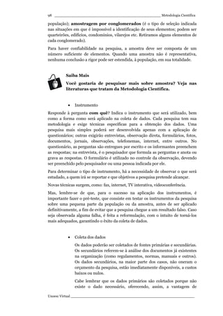 _________________________________________________ Metodologia Científica
Unoesc Virtual _________________________________________________________
98
população); amostragem por conglomerados (é o tipo de seleção indicada
nas situações em que é impossível a identificação de seus elementos; podem ser
quarteirões, edifícios, condomínios, vilarejos etc. Retiramos alguns elementos de
cada conglomerado).
Para haver confiabilidade na pesquisa, a amostra deve ser composta de um
número suficiente de elementos. Quando uma amostra não é representativa,
nenhuma conclusão a rigor pode ser estendida, à população, em sua totalidade.
Saiba Mais
Você gostaria de pesquisar mais sobre amostra? Veja nas
literaturas que tratam da Metodologia Científica.
• Instrumento
Responde à pergunta com quê? Indica o instrumento que será utilizado, bem
como a forma como será aplicado na coleta de dados. Cada pesquisa tem sua
metodologia e exige técnicas específicas para a obtenção dos dados. Uma
pesquisa mais simples poderá ser desenvolvida apenas com a aplicação de
questionários; outras exigirão entrevistas, observação direta, formulários, fotos,
documentos, jornais, observações, telefonemas, internet, entre outros. No
questionário, as perguntas são entregues por escrito e os informantes preenchem
as respostas; na entrevista, é o pesquisador que formula as perguntas e anota ou
grava as respostas. O formulário é utilizado no controle da observação, devendo
ser preenchido pelo pesquisador ou uma pessoa indicada por ele.
Para determinar o tipo de instrumento, há a necessidade de observar o que será
estudado, a quem irá se reportar e que objetivos a pesquisa pretende alcançar.
Novas técnicas surgem, como: fax, internet, TV interativa, videoconferência.
Mas, lembre-se de que, para o sucesso na aplicação dos instrumentos, é
importante fazer o pré-teste, que consiste em testar os instrumentos da pesquisa
sobre uma pequena parte da população ou da amostra, antes de ser aplicado
definitivamente, a fim de evitar que a pesquisa chegue a um resultado falso. Caso
seja observada alguma falha, é feita a reformulação, com o intuito de torná-los
mais adequados, garantindo o êxito da coleta de dados.
• Coleta dos dados
Os dados poderão ser coletados de fontes primárias e secundárias.
Os secundários referem-se à análise dos documentos já existentes
na organização (como regulamentos, normas, manuais e outros).
Os dados secundários, na maior parte dos casos, não oneram o
orçamento da pesquisa, estão imediatamente disponíveis, a custos
baixos ou nulos.
Cabe lembrar que os dados primários são coletados porque não
existe o dado necessário, oferecendo, assim, a vantagem de
 
