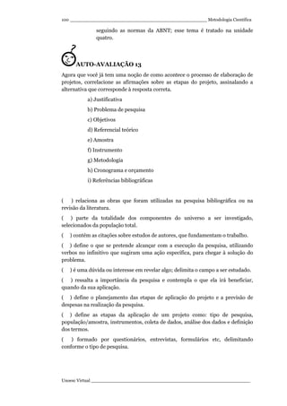 _________________________________________________ Metodologia Científica
Unoesc Virtual _________________________________________________________
100
seguindo as normas da ABNT; esse tema é tratado na unidade
quatro.
AUTO-AVALIAÇÃO 13
Agora que você já tem uma noção de como acontece o processo de elaboração de
projetos, correlacione as afirmações sobre as etapas do projeto, assinalando a
alternativa que corresponde à resposta correta.
a) Justificativa
b) Problema de pesquisa
c) Objetivos
d) Referencial teórico
e) Amostra
f) Instrumento
g) Metodologia
h) Cronograma e orçamento
i) Referências bibliográficas
( ) relaciona as obras que foram utilizadas na pesquisa bibliográfica ou na
revisão da literatura.
( ) parte da totalidade dos componentes do universo a ser investigado,
selecionados da população total.
( ) contém as citações sobre estudos de autores, que fundamentam o trabalho.
( ) define o que se pretende alcançar com a execução da pesquisa, utilizando
verbos no infinitivo que sugiram uma ação específica, para chegar à solução do
problema.
( ) é uma dúvida ou interesse em revelar algo; delimita o campo a ser estudado.
( ) ressalta a importância da pesquisa e contempla o que ela irá beneficiar,
quando da sua aplicação.
( ) define o planejamento das etapas de aplicação do projeto e a previsão de
despesas na realização da pesquisa.
( ) define as etapas da aplicação de um projeto como: tipo de pesquisa,
população/amostra, instrumentos, coleta de dados, análise dos dados e definição
dos termos.
( ) formado por questionários, entrevistas, formulários etc, delimitando
conforme o tipo de pesquisa.
 