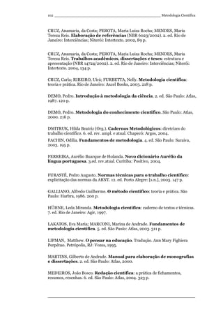 _________________________________________________ Metodologia Científica
____________________________________________________________________
102
CRUZ, Anamaria, da Costa; PEROTA, Maria Luiza Rocha; MENDES, Maria
Tereza Reis. Elaboração de referências (NBR 6023/2002). 2. ed. Rio de
Janeiro: Interciências; Niterói: Intertexto. 2002, 89 p.
CRUZ, Anamaria, da Costa; PEROTA, Maria Luiza Rocha; MENDES, Maria
Tereza Reis. Trabalhos acadêmicos, dissertações e teses: estrutura e
apresentação (NBR 14724/2002). 2. ed. Rio de Janeiro: Interciências; Niterói:
Intertexto. 2004, 134 p.
CRUZ, Carla; RIBEIRO, Uirá; FURBETTA, Nelly. Metodologia científica:
teoria e prática. Rio de Janeiro: Axcel Books, 2003. 218 p.
DEMO, Pedro. Introdução à metodologia da ciência. 2. ed. São Paulo: Atlas,
1987. 120 p.
DEMO, Pedro. Metodologia do conhecimento científico. São Paulo: Atlas,
2000. 216 p.
DMITRUK, Hilda Beatriz (Org.). Cadernos Metodológicos: diretrizes do
trabalho científico. 6. ed. rev. ampl. e atual. Chapecó: Argos, 2004.
FACHIN, Odília. Fundamentos de metodologia. 4. ed. São Paulo: Saraiva,
2003. 195 p.
FERREIRA, Aurélio Buarque de Holanda. Novo dicionário Aurélio da
língua portuguesa. 3.ed. rev.atual. Curitiba: Positivo, 2004.
FURASTÉ, Pedro Augusto. Normas técnicas para o trabalho científico:
explicitação das normas da ABNT. 12. ed. Porto Alegre: [s.n.], 2003. 147 p.
GALLIANO, Alfredo Guilherme. O método científico: teoria e prática. São
Paulo: Harbra, 1986. 200 p.
HÜHNE, Leda Miranda. Metodologia científica: caderno de textos e técnicas.
7. ed. Rio de Janeiro: Agir, 1997.
LAKATOS, Eva Maria; MARCONI, Marina de Andrade. Fundamentos de
metodologia científica. 5. ed. São Paulo: Atlas, 2003. 311 p.
LIPMAN, Matthew. O pensar na educação. Tradução. Ann Mary Fighiera
Perpétuo. Petrópolis, RJ: Vozes, 1995.
MARTINS, Gilberto de Andrade. Manual para elaboração de monografias
e dissertações. 2. ed. São Paulo: Atlas, 2000.
MEDEIROS, João Bosco. Redação científica: a prática de fichamentos,
resumos, resenhas. 6. ed. São Paulo: Atlas, 2004. 323 p.
 