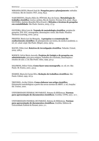 Referências ________________________________________________________
____________________________________________________________________
103
MIRANDA NETO, Manoel José de. Pesquisa para o planejamento: métodos
e técnicas. Rio de Janeiro: FGV, 2005. 84 p.
NASCIMENTO, Dinalva Melo do; PÓVOAS, Ruy do Carmo. Metodologia do
trabalho científico: teoria e prática. Rio de Janeiro: Forense S/A, 2002. 184 p.
OLIVEIRA, Antônio Benedito Silva (Coord.). Métodos e técnicas de pesquisa
em contabilidade. São Paulo: Saraiva, 2003. 177 p.
OLIVEIRA, Silvio Luiz de. Tratado de metodologia científica: projetos de
pesquisa, TGI, TCC, monografias, dissertações e teses. São Paulo: Pioneira
Thomson Learning, 2002. 320 p.
PRESTES, Maria Luci de Mesquita. A pesquisa e a construção do
conhecimento científico: do planejamento aos textos, da escola à academia. 2.
ed. rev. atual. ampl. São Paulo: Rêspel, 2003. 256 p.
RAUEN, Fábio José. Roteiros de investigação científica. Tubarão: Unisul,
2002. 268 p.
ROESCH, Sylvia Maria Azevedo. Projetos de Estágio e de pesquisa em
administração: guia para estágios, trabalhos de conclusão, dissertações e
estudos de caso. 2. ed. São Paulo: Atlas, 1999. 301 p.
SALOMON, Délcio Vieira. Como fazer uma monografia. 10. ed. rev. São
Paulo: M. Fontes, 2001. 412 p.
SOARES, Maria do Carmo Silva. Redação de trabalhos científicos. São
Paulo: Cabral, 1995. 167 p.
TREVISOL, Joviles Vitório. Como elaborar um artigo científico.
Orientações metodológicas a partir das novas normas da ABNT. 2. ed. Joaçaba:
Ed. Unoesc, 2001.
UNIVERSIDADE FEDERAL DO PARANÁ. Sistema de Bibliotecas. Normas
para apresentação de documentos científicos. Curitiba: UFPR, 2001. 10 v.
UNIVERSIDADE FEDERAL DO PARANÁ. Sistema de Bibliotecas. Normas
para apresentação de documentos científicos. Curitiba: Editora da
Universidade Federal do Paraná, 2001. 2 v.
 
