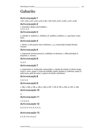 Metodologia Científica ________________________________________________
Unoesc Virtual _________________________________________________________
105
Gabarito
AAAAUTOUTOUTOUTO----AAAAVALIAÇÃOVALIAÇÃOVALIAÇÃOVALIAÇÃO 1111
1.CC; 2.SC; 3.CC; 4.CC; 5.CC; 6.SC; 7.SC; 8.CC; 9.CC; 10.SC; 11.CC; 12.SC.
AAAAUTOUTOUTOUTO----AVALIAÇÃOAVALIAÇÃOAVALIAÇÃOAVALIAÇÃO 2222
1. Consulte a Seção 3 da Unidade 1
2. b; c; a; d
AAAAUTOUTOUTOUTO----AVALIAÇÃOAVALIAÇÃOAVALIAÇÃOAVALIAÇÃO 3333
a. método; b. indutivo; c. dedutivo; d. analítico, sintético; e. o que fazer, como
fazer.
AAAAUTOUTOUTOUTO----AVALIAÇÃOAVALIAÇÃOAVALIAÇÃOAVALIAÇÃO 4444
1. direta; 2. três pontos entre colchetes [...]; 3. transcrição (citação literal),
resumo.
AAAAUTOUTOUTOUTO----AVALIAÇÃOAVALIAÇÃOAVALIAÇÃOAVALIAÇÃO 5555
a. impessoal, terceira pessoa; b. sublinhar ou destacar; c. idéia principal; d.
esquema; e. resumo.
AAAAUTOUTOUTOUTO----AVALIAÇÃOAVALIAÇÃOAVALIAÇÃOAVALIAÇÃO 6666
V; F; V.
AAAAUUUUTOTOTOTO----AVALIAÇÃOAVALIAÇÃOAVALIAÇÃOAVALIAÇÃO 7777
a. suspensões; b. maiúsculas, minuscúlas; c. citação de citação; d. direta, longa,
curta; e. 4cm., aspas; f. corpo do trabalho, dupla, simples; g. indiretas, aspas; h.
grifo nosso, grifo do autor; i. palavra do título, reticências.
AAAAUTOUTOUTOUTO----AVALAVALAVALAVALIAÇÃOIAÇÃOIAÇÃOIAÇÃO 8888
V; F; V; F.
AAAAUTOUTOUTOUTO----AVALIAÇÃOAVALIAÇÃOAVALIAÇÃOAVALIAÇÃO 9999
1. OB; 2. OB; 3. OB; 4. OB; 5. OB; 6. OP; 7. OP; 8. OP; 9. OB; 10. OP; 11. OB.
AAAAUTOUTOUTOUTO----AVALIAÇÃOAVALIAÇÃOAVALIAÇÃOAVALIAÇÃO 10101010
2.
AAAAUTOUTOUTOUTO----AVALIAÇÃOAVALIAÇÃOAVALIAÇÃOAVALIAÇÃO 11111111
1; 2; 5; 4; 3.
AAAAUTOUTOUTOUTO----AVALIAÇÃOAVALIAÇÃOAVALIAÇÃOAVALIAÇÃO 12121212
F; V; F; V; V; V; F; V; F; V.
AAAAUTOUTOUTOUTO----AVALIAÇÃOAVALIAÇÃOAVALIAÇÃOAVALIAÇÃO 13131313
I; e; d; c; b; a; h; g; f.
 