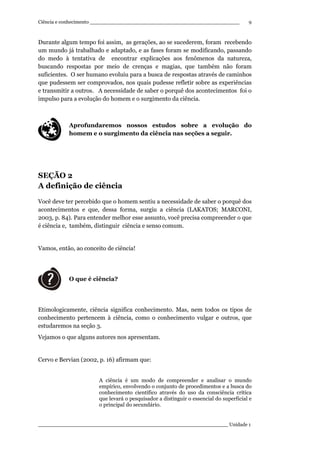 Ciência e conhecimento ________________________________________________
_____________________________________________________________ Unidade 1
9
Durante algum tempo foi assim, as gerações, ao se sucederem, foram recebendo
um mundo já trabalhado e adaptado, e as fases foram se modificando, passando
do medo à tentativa de encontrar explicações aos fenômenos da natureza,
buscando respostas por meio de crenças e magias, que também não foram
suficientes. O ser humano evoluiu para a busca de respostas através de caminhos
que pudessem ser comprovados, nos quais pudesse refletir sobre as experiências
e transmitir a outros. A necessidade de saber o porquê dos acontecimentos foi o
impulso para a evolução do homem e o surgimento da ciência.
Aprofundaremos nossos estudos sobre a evolução do
homem e o surgimento da ciência nas seções a seguir.
SEÇÃO 2
A definição de ciência
Você deve ter percebido que o homem sentiu a necessidade de saber o porquê dos
acontecimentos e que, dessa forma, surgiu a ciência (LAKATOS; MARCONI,
2003, p. 84). Para entender melhor esse assunto, você precisa compreender o que
é ciência e, também, distinguir ciência e senso comum.
Vamos, então, ao conceito de ciência!
O que é ciência?
Etimologicamente, ciência significa conhecimento. Mas, nem todos os tipos de
conhecimento pertencem à ciência, como o conhecimento vulgar e outros, que
estudaremos na seção 3.
Vejamos o que alguns autores nos apresentam.
Cervo e Bervian (2002, p. 16) afirmam que:
A ciência é um modo de compreender e analisar o mundo
empírico, envolvendo o conjunto de procedimentos e a busca do
conhecimento científico através do uso da consciência crítica
que levará o pesquisador a distinguir o essencial do superficial e
o principal do secundário.
 