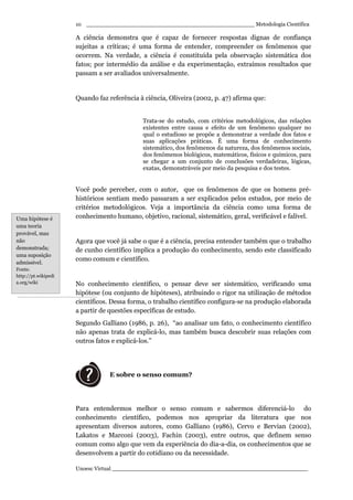 _________________________________________________ Metodologia Científica
Unoesc Virtual _________________________________________________________
10
A ciência demonstra que é capaz de fornecer respostas dignas de confiança
sujeitas a críticas; é uma forma de entender, compreender os fenômenos que
ocorrem. Na verdade, a ciência é constituída pela observação sistemática dos
fatos; por intermédio da análise e da experimentação, extraímos resultados que
passam a ser avaliados universalmente.
Quando faz referência à ciência, Oliveira (2002, p. 47) afirma que:
Trata-se do estudo, com critérios metodológicos, das relações
existentes entre causa e efeito de um fenômeno qualquer no
qual o estudioso se propõe a demonstrar a verdade dos fatos e
suas aplicações práticas. É uma forma de conhecimento
sistemático, dos fenômenos da natureza, dos fenômenos sociais,
dos fenômenos biológicos, matemáticos, físicos e químicos, para
se chegar a um conjunto de conclusões verdadeiras, lógicas,
exatas, demonstráveis por meio da pesquisa e dos testes.
Você pode perceber, com o autor, que os fenômenos de que os homens pré-
históricos sentiam medo passaram a ser explicados pelos estudos, por meio de
critérios metodológicos. Veja a importância da ciência como uma forma de
conhecimento humano, objetivo, racional, sistemático, geral, verificável e falível.
Agora que você já sabe o que é a ciência, precisa entender também que o trabalho
de cunho científico implica a produção do conhecimento, sendo este classificado
como comum e científico.
No conhecimento científico, o pensar deve ser sistemático, verificando uma
hipótese (ou conjunto de hipóteses), atribuindo o rigor na utilização de métodos
científicos. Dessa forma, o trabalho científico configura-se na produção elaborada
a partir de questões específicas de estudo.
Segundo Galliano (1986, p. 26), “ao analisar um fato, o conhecimento científico
não apenas trata de explicá-lo, mas também busca descobrir suas relações com
outros fatos e explicá-los.”
E sobre o senso comum?
Para entendermos melhor o senso comum e sabermos diferenciá-lo do
conhecimento científico, podemos nos apropriar da literatura que nos
apresentam diversos autores, como Galliano (1986), Cervo e Bervian (2002),
Lakatos e Marconi (2003), Fachin (2003), entre outros, que definem senso
comum como algo que vem da experiência do dia-a-dia, os conhecimentos que se
desenvolvem a partir do cotidiano ou da necessidade.
Uma hipótese é
uma teoria
provável, mas
não
demonstrada;
uma suposição
admissível.
Fonte:
http://pt.wikipedi
a.org/wiki
 
