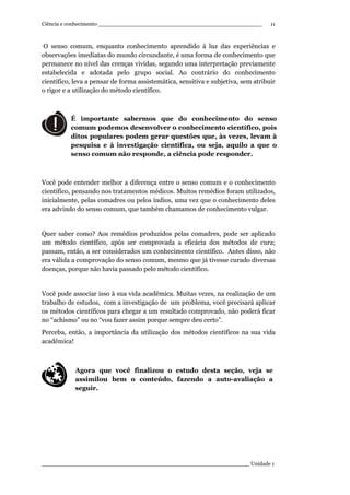 Ciência e conhecimento ________________________________________________
_____________________________________________________________ Unidade 1
11
O senso comum, enquanto conhecimento aprendido à luz das experiências e
observações imediatas do mundo circundante, é uma forma de conhecimento que
permanece no nível das crenças vividas, segundo uma interpretação previamente
estabelecida e adotada pelo grupo social. Ao contrário do conhecimento
científico, leva a pensar de forma assistemática, sensitiva e subjetiva, sem atribuir
o rigor e a utilização do método científico.
É importante sabermos que do conhecimento do senso
comum podemos desenvolver o conhecimento científico, pois
ditos populares podem gerar questões que, às vezes, levam à
pesquisa e à investigação científica, ou seja, aquilo a que o
senso comum não responde, a ciência pode responder.
Você pode entender melhor a diferença entre o senso comum e o conhecimento
científico, pensando nos tratamentos médicos. Muitos remédios foram utilizados,
inicialmente, pelas comadres ou pelos índios, uma vez que o conhecimento deles
era advindo do senso comum, que também chamamos de conhecimento vulgar.
Quer saber como? Aos remédios produzidos pelas comadres, pode ser aplicado
um método científico, após ser comprovada a eficácia dos métodos de cura;
passam, então, a ser considerados um conhecimento científico. Antes disso, não
era válida a comprovação do senso comum, mesmo que já tivesse curado diversas
doenças, porque não havia passado pelo método científico.
Você pode associar isso à sua vida acadêmica. Muitas vezes, na realização de um
trabalho de estudos, com a investigação de um problema, você precisará aplicar
os métodos científicos para chegar a um resultado comprovado, não poderá ficar
no “achismo” ou no “vou fazer assim porque sempre deu certo”.
Perceba, então, a importância da utilização dos métodos científicos na sua vida
acadêmica!
Agora que você finalizou o estudo desta seção, veja se
assimilou bem o conteúdo, fazendo a auto-avaliação a
seguir.
 