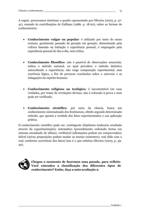 Ciência e conhecimento ________________________________________________
_____________________________________________________________ Unidade 1
15
A seguir, procuramos sintetizar o quadro apresentado por Oliveira (2003, p. 37-
41), somado às contribuições de Galliano (1986, p. 18-20), sobre as formas de
conhecimento:
• Conhecimento vulgar ou popular: é utilizado por meio do senso
comum, geralmente passado de geração em geração, disseminado pela
cultura baseada na imitação e experiência pessoal; é empregado pela
experiência pessoal do dia-a-dia, sem crítica.
• Conhecimento filosófico: não é passível de observações sensoriais,
utiliza o método racional, no qual prevalece o método dedutivo
antecedendo a experiência; não exige comparação experimental, mas
coerência lógica, a fim de procurar conclusões sobre o universo e as
indagações do espírito humano.
• Conhecimento religioso ou teológico: é incontestável em suas
verdades, por tratar de revelações divinas; não é colocado à prova e nem
pode ser verificado.
• Conhecimento científico: por meio da ciência, busca um
conhecimento sistematizado dos fenômenos, obtido segundo determinado
método, que aponta a verdade dos fatos experimentados e sua aplicação
prática.
O conhecimento científico pode ser: contingente (hipóteses traduzem resultado
através da experimentação); sistemático (procedimento ordenado forma um
sistema encadeado de idéias); verificável (afirmações podem ser comprovadas);
falível (novas proposições podem mudar as teorias existentes); real (lida com o
real, conforme ocorrência dos fatos) isso é o que enfatiza Oliveira (2003, p. 39-
40).
Chegou o momento de fazermos uma parada, para refletir.
Você entendeu a classificação dos diferentes tipos de
conhecimento? Então, faça a auto-avaliação 2.
 