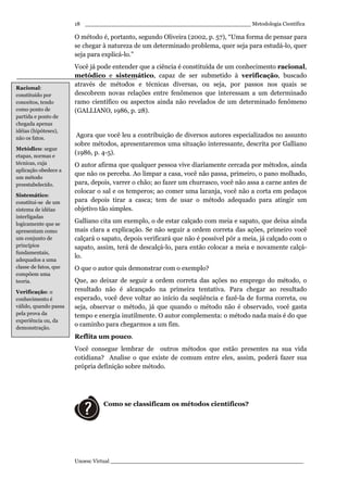_________________________________________________ Metodologia Científica
Unoesc Virtual _________________________________________________________
18
O método é, portanto, segundo Oliveira (2002, p. 57), “Uma forma de pensar para
se chegar à natureza de um determinado problema, quer seja para estudá-lo, quer
seja para explicá-lo.”
Você já pode entender que a ciência é constituída de um conhecimento racional,
metódico e sistemático, capaz de ser submetido à verificação, buscado
através de métodos e técnicas diversas, ou seja, por passos nos quais se
descobrem novas relações entre fenômenos que interessam a um determinado
ramo científico ou aspectos ainda não revelados de um determinado fenômeno
(GALLIANO, 1986, p. 28).
Agora que você leu a contribuição de diversos autores especializados no assunto
sobre métodos, apresentaremos uma situação interessante, descrita por Galliano
(1986, p. 4-5).
O autor afirma que qualquer pessoa vive diariamente cercada por métodos, ainda
que não os perceba. Ao limpar a casa, você não passa, primeiro, o pano molhado,
para, depois, varrer o chão; ao fazer um churrasco, você não assa a carne antes de
colocar o sal e os temperos; ao comer uma laranja, você não a corta em pedaços
para depois tirar a casca; tem de usar o método adequado para atingir um
objetivo tão simples.
Galliano cita um exemplo, o de estar calçado com meia e sapato, que deixa ainda
mais clara a explicação. Se não seguir a ordem correta das ações, primeiro você
calçará o sapato, depois verificará que não é possível pôr a meia, já calçado com o
sapato, assim, terá de descalçá-lo, para então colocar a meia e novamente calçá-
lo.
O que o autor quis demonstrar com o exemplo?
Que, ao deixar de seguir a ordem correta das ações no emprego do método, o
resultado não é alcançado na primeira tentativa. Para chegar ao resultado
esperado, você deve voltar ao início da seqüência e fazê-la de forma correta, ou
seja, observar o método, já que quando o método não é observado, você gasta
tempo e energia inutilmente. O autor complementa: o método nada mais é do que
o caminho para chegarmos a um fim.
Reflita um pouco.
Você consegue lembrar de outros métodos que estão presentes na sua vida
cotidiana? Analise o que existe de comum entre eles, assim, poderá fazer sua
própria definição sobre método.
Como se classificam os métodos científicos?
Racional:
constituído por
conceitos, tendo
como ponto de
partida e ponto de
chegada apenas
idéias (hipóteses),
não os fatos.
Metódico: segue
etapas, normas e
técnicas, cuja
aplicação obedece a
um método
preestabelecido.
Sistemático:
constitui-se de um
sistema de idéias
interligadas
logicamente que se
apresentam como
um conjunto de
princípios
fundamentais,
adequados a uma
classe de fatos, que
compõem uma
teoria.
Verificação: o
conhecimento é
válido, quando passa
pela prova da
experiência ou, da
demonstração.
 