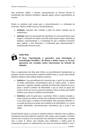 Ciência e conhecimento ________________________________________________
_____________________________________________________________ Unidade 1
19
Para esclarecer melhor o assunto, apresentaremos as diversas formas de
classificação dos métodos científicos, segundo alguns autores especializados no
assunto.
Dentre os métodos mais usuais para o desenvolvimento e a ordenação do
raciocínio, Bastos e Keller (2002, p. 84-85) destacam:
• dedução: descobre uma verdade a partir de outras verdades que já
conhecemos;
• indução: parte da enumeração de experiência ou casos particulares, para
chegar a conclusões de ordem universal; inclui quatro etapas: observação,
hipótese, experimentação e a constatação de que a hipótese levantada,
para explicar o fato observado, é confirmada pela experimentação e
transformada em teoria ou lei.
Saiba Mais
O livro “Aprendendo a aprender: uma introdução à
metodologia científica”, de Bastos e Keller (2002, p. 87-90),
apresenta um exemplo muito interessante do método de
indução.
Para a compreensão dos fatos pela ciência, os procedimentos fundamentais na
pesquisa devem ser processados, conforme Fachin (2003, p. 29-31), pelo método
indutivo (análise) e pelo método dedutivo (síntese):
• indutivo: é um procedimento do raciocínio que, a partir de uma análise
de dados particulares, encaminhamos para as noções gerais. A autora
apresenta o seguinte exemplo: partindo da observação empírica de que a
prata é minério condutor de eletricidade e que se inclui no grupo dos
metais, ela faz, por sua vez, parte dos minérios. Disso se infere, por análise
indutiva, que a prata é condutor de eletricidade;
• dedutivo: parte do geral para o particular. Sobre o mesmo exemplo, a
autora afirma que todos os metais são condutores de eletricidade. A prata
é um metal, logo, é condutor de eletricidade. Pelo raciocínio dedutivo, se
os metais pertencem ao grupo dos condutores de eletricidade e se a prata
conduz eletricidade, necessariamente, entendemos que a prata é um
metal.
Conclui Fachin (2003, p. 31) que os métodos indutivo e dedutivo não se opõem e
constituem uma única cadeia de raciocínio. Cita, ainda, como exemplo: a varíola é
curável com a vacina X; ora, um paciente tal é portador de varíola, logo, é curado
com a vacina X. Houve uma intuição para estabelecer a ordem geral do
conhecimento quanto ao medicamento, por meio do raciocínio dedutivo, com o
 