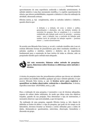 _________________________________________________ Metodologia Científica
Unoesc Virtual _________________________________________________________
20
aproveitamento de uma experiência conhecida e induzida anteriormente. O
método indutivo é uma fase meramente científica, é o espírito experimental da
ciência, que oferece probabilidades, enquanto o dedutivo é a fase da realização da
atividade, oferecendo certezas.
Oliveira (2002, p. 63) complementa, sobre os métodos indutivo e dedutivo,
quando observa que:
A dedução e a indução, tal como a síntese e análise,
generalizações e abstrações, não são métodos isolados de
raciocínio de pesquisa. Eles se completam [...]; a conclusão
estabelecida pela indução pode servir de princípio – premissa
maior - para a dedução, mas a conclusão da dedução pode
também servir de princípio da indução seguinte – premissa
menor –, e assim sucessivamente.
De acordo com Miranda Neto (2005, p. 22-26), o método científico não é um só,
existem diferentes formas de procedermos para obter resultados científicos; os
métodos analítico e sintético, indutivo e dedutivo são de importância
fundamental para a construção da base teórica de todas as ciências, cabe ao
pesquisador decidir qual o método mais adequado.
Até este momento, falamos sobre método de pesquisa;
agora, falaremos sobre técnicas e a diferença entre método e
técnica.
A técnica da pesquisa trata dos procedimentos práticos que devem ser adotados
para realizar um trabalho científico, qualquer que seja o método aplicado, é o que
escreve Miranda Neto (2005, p. 39). A técnica serve para registrar e
quantificar os dados observados, ordená-los e classificá-los. A técnica,
especifica como fazer (OLIVEIRA, 2002, p. 58).
Para a realização de uma pesquisa, é necessário o uso de técnicas adequadas,
capazes de coletar dados suficientes, de modo que dêem conta dos objetivos
traçados, quando da sua projeção. Para determinar o tipo de instrumento, é
necessário observar o que será estudado, a que irá reportar.
Na realização de uma pesquisa, segundo Oliveira (2003, p. 66), depois de
definidas as fontes de dados e o tipo de pesquisa, que pode ser de campo ou de
laboratório, devemos levantar as técnicas a serem utilizadas para a coleta de
dados, destacando-se: questionários, entrevistas, observação, formulários e
discussão em grupo.
 