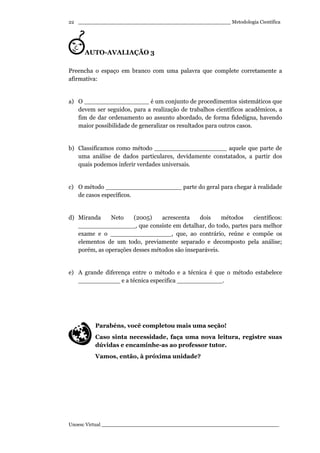 _________________________________________________ Metodologia Científica
Unoesc Virtual _________________________________________________________
22
AUTO-AVALIAÇÃO 3
Preencha o espaço em branco com uma palavra que complete corretamente a
afirmativa:
a) O _________________ é um conjunto de procedimentos sistemáticos que
devem ser seguidos, para a realização de trabalhos científicos acadêmicos, a
fim de dar ordenamento ao assunto abordado, de forma fidedigna, havendo
maior possibilidade de generalizar os resultados para outros casos.
b) Classificamos como método ___________________ aquele que parte de
uma análise de dados particulares, devidamente constatados, a partir dos
quais podemos inferir verdades universais.
c) O método ____________________ parte do geral para chegar à realidade
de casos específicos.
d) Miranda Neto (2005) acrescenta dois métodos científicos:
_______________, que consiste em detalhar, do todo, partes para melhor
exame e o ________________, que, ao contrário, reúne e compõe os
elementos de um todo, previamente separado e decomposto pela análise;
porém, as operações desses métodos são inseparáveis.
e) A grande diferença entre o método e a técnica é que o método estabelece
___________ e a técnica especifica ____________.
Parabéns, você completou mais uma seção!
Caso sinta necessidade, faça uma nova leitura, registre suas
dúvidas e encaminhe-as ao professor tutor.
Vamos, então, à próxima unidade?
 