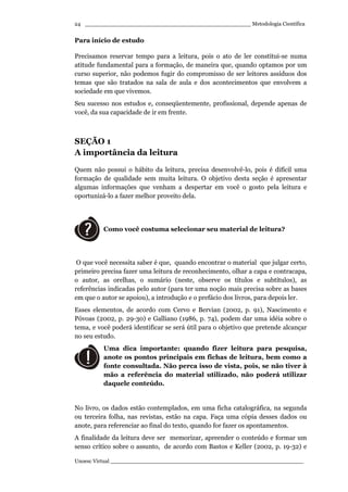 _________________________________________________ Metodologia Científica
Unoesc Virtual _________________________________________________________
24
Para início de estudo
Precisamos reservar tempo para a leitura, pois o ato de ler constitui-se numa
atitude fundamental para a formação, de maneira que, quando optamos por um
curso superior, não podemos fugir do compromisso de ser leitores assíduos dos
temas que são tratados na sala de aula e dos acontecimentos que envolvem a
sociedade em que vivemos.
Seu sucesso nos estudos e, conseqüentemente, profissional, depende apenas de
você, da sua capacidade de ir em frente.
SEÇÃO 1
A importância da leitura
Quem não possui o hábito da leitura, precisa desenvolvê-lo, pois é difícil uma
formação de qualidade sem muita leitura. O objetivo desta seção é apresentar
algumas informações que venham a despertar em você o gosto pela leitura e
oportunizá-lo a fazer melhor proveito dela.
Como você costuma selecionar seu material de leitura?
O que você necessita saber é que, quando encontrar o material que julgar certo,
primeiro precisa fazer uma leitura de reconhecimento, olhar a capa e contracapa,
o autor, as orelhas, o sumário (neste, observe os títulos e subtítulos), as
referências indicadas pelo autor (para ter uma noção mais precisa sobre as bases
em que o autor se apoiou), a introdução e o prefácio dos livros, para depois ler.
Esses elementos, de acordo com Cervo e Bervian (2002, p. 91), Nascimento e
Póvoas (2002, p. 29-30) e Galliano (1986, p. 74), podem dar uma idéia sobre o
tema, e você poderá identificar se será útil para o objetivo que pretende alcançar
no seu estudo.
Uma dica importante: quando fizer leitura para pesquisa,
anote os pontos principais em fichas de leitura, bem como a
fonte consultada. Não perca isso de vista, pois, se não tiver à
mão a referência do material utilizado, não poderá utilizar
daquele conteúdo.
No livro, os dados estão contemplados, em uma ficha catalográfica, na segunda
ou terceira folha, nas revistas, estão na capa. Faça uma cópia desses dados ou
anote, para referenciar ao final do texto, quando for fazer os apontamentos.
A finalidade da leitura deve ser memorizar, apreender o conteúdo e formar um
senso crítico sobre o assunto, de acordo com Bastos e Keller (2002, p. 19-32) e
 