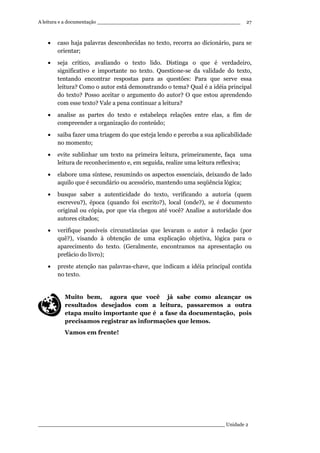 A leitura e a documentação ______________________________________________
____________________________________________________________ Unidade 2
27
• caso haja palavras desconhecidas no texto, recorra ao dicionário, para se
orientar;
• seja crítico, avaliando o texto lido. Distinga o que é verdadeiro,
significativo e importante no texto. Questione-se da validade do texto,
tentando encontrar respostas para as questões: Para que serve essa
leitura? Como o autor está demonstrando o tema? Qual é a idéia principal
do texto? Posso aceitar o argumento do autor? O que estou aprendendo
com esse texto? Vale a pena continuar a leitura?
• analise as partes do texto e estabeleça relações entre elas, a fim de
compreender a organização do conteúdo;
• saiba fazer uma triagem do que esteja lendo e perceba a sua aplicabilidade
no momento;
• evite sublinhar um texto na primeira leitura, primeiramente, faça uma
leitura de reconhecimento e, em seguida, realize uma leitura reflexiva;
• elabore uma síntese, resumindo os aspectos essenciais, deixando de lado
aquilo que é secundário ou acessório, mantendo uma seqüência lógica;
• busque saber a autenticidade do texto, verificando a autoria (quem
escreveu?), época (quando foi escrito?), local (onde?), se é documento
original ou cópia, por que via chegou até você? Analise a autoridade dos
autores citados;
• verifique possíveis circunstâncias que levaram o autor à redação (por
quê?), visando à obtenção de uma explicação objetiva, lógica para o
aparecimento do texto. (Geralmente, encontramos na apresentação ou
prefácio do livro);
• preste atenção nas palavras-chave, que indicam a idéia principal contida
no texto.
Muito bem, agora que você já sabe como alcançar os
resultados desejados com a leitura, passaremos a outra
etapa muito importante que é a fase da documentação, pois
precisamos registrar as informações que lemos.
Vamos em frente!
 