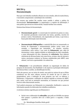 _________________________________________________ Metodologia Científica
Unoesc Virtual _________________________________________________________
28
SECÃO 3
Documentação
Para que você obtenha resultados eficazes em seus estudos, além de muita leitura,
é necessário compreensão e assimilação dos conteúdos.
Um recurso que poderá lhe auxiliar nesse sentido é adotar a prática da
documentação. Documentação é a organização e o registro de informação; é
uma prática que deverá ser desenvolvida, visando facilitar seus estudos.
Existem duas formas de documentação:
• Documentação geral: é a conservação do material em pastas ou caixa.
Os materiais geralmente conservados são textos, apostilas, recortes de
jornais e outros. Normalmente, são organizados por temas, o que torna a
busca pela informação mais demorada.
• Documentação bibliográfica: o material lido deve ser armazenado; as
formas de organização e armazenamento podem variar, como, por
exemplo, a organização por intermédio de citações, resumos,
comentários, entre outros, e por meio do fichamento, que, além de
documentar o texto, registra também as informações da obra consultada,
a essas informações da obra, chamamos de referência. Para elaborar
referências de diversas fontes, tais como livros, revistas, sites de internet e
outros, precisamos conhecer as Normas estabelecidas pela ABNT; mais
adiante, você terá a oportunidade de conhecê-las.
O fichamento é um procedimento utilizado na organização de dados da
pesquisa de documentos. Sua finalidade é a de arquivar as principais informações
das leituras feitas e auxiliar, na identificação da obra.
Pode não parecer, por ser início de estudo, mas pode ter certeza de que as fichas
constituem um dos mais valiosos recursos de estudo de que se valem os
pesquisadores, para a realização de uma pesquisa, por isso, ao elaborar o
fichamento, é importante a utilização de critérios segundo as normas da ABNT,
pois, assim, você terá as anotações necessárias, no momento em que precisar
escrever sobre determinado assunto.
Você poderá armazenar seu fichamento no computador, facilitando o acesso às
informações quando da elaboração dos trabalhos acadêmicos.
A estrutura mínima sugerida para um fichamento é:
• Iniciar com a elaboração do cabeçalho, que pode ser dividido em apenas
dois campos: o primeiro deve ser o título geral e o segundo, o título
específico.
Ex: Metodologia Científica (título geral)
 