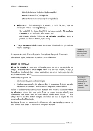 A leitura e a documentação ______________________________________________
____________________________________________________________ Unidade 2
29
Método Indutivo e Dedutivo (título específico)
O Método Científico (título geral)
Maior eficiência nos estudos (título específico)
• Referência: deve contemplar a autoria, o título da obra, local de
publicação, editora e ano de publicação.
Ex: LAKATOS, Eva Maria; MARCONI, Marina de Andrade. Metodologia
Científica. 3. ed. São Paulo: Atlas, 2000. 279 p.
GALLIANO, Alfredo Guilherme. O método científico: teoria e
prática. São Paulo: Harbra, 1986. 200 p.
• Corpo ou texto da ficha: onde o conteúdo é desenvolvido, por meio de
resumo ou citação.
O corpo ou texto da ficha pode mudar, dependendo do tipo de fichamento.
Trataremos, agora, sobre ficha de citação e ficha de resumo.
FICHA DE CITAÇÃO
Ficha de citação é construída utilizando partes de obras, ou capítulos ou
artigos. O fichamento de transcrição refere-se a texto de autores, ou seja, é
formada de citações diretas, e essas transcrições, ao serem elaboradas, deverão
seguir as normas da ABNT.
As transcrições podem ser:
• citações diretas, com texto na íntegra;
• citações com omissões de palavras, isto é, supressões de texto que não
interessam no contexto, indicadas com três pontos entre colchetes [...];
Assim, ao transcrever no corpo ou texto da ficha, deve observar todas as normas
de citações, isto é, fazer em bloco, letra 10, espaço simples, citações que
ultrapassem três linhas; fazer em texto corrido e entre aspas duplas (“ ”) se a
citação for de até três linhas, sempre lembrando de citar a página da obra
pesquisada ao final da citação.
Lembre-se de que, no momento do fichamento, não precisa colocar o autor e o
ano, porque esses dados já constam no cabeçalho da ficha.
Citação é a
indicação de um
texto escrito, por
outro autor.
Consulte as
normas para a
elaboração de
citações na
unidade 5 deste
material.
 