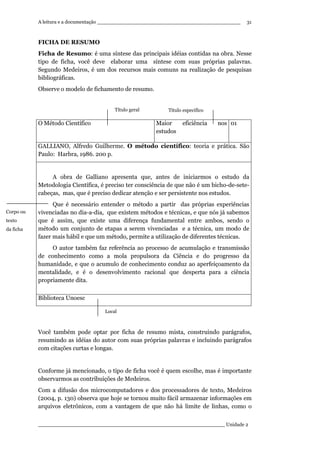 A leitura e a documentação ______________________________________________
____________________________________________________________ Unidade 2
31
FICHA DE RESUMO
Ficha de Resumo: é uma síntese das principais idéias contidas na obra. Nesse
tipo de ficha, você deve elaborar uma síntese com suas próprias palavras.
Segundo Medeiros, é um dos recursos mais comuns na realização de pesquisas
bibliográficas.
Observe o modelo de fichamento de resumo.
O Método Científico Maior eficiência nos
estudos
01
GALLIANO, Alfredo Guilherme. O método científico: teoria e prática. São
Paulo: Harbra, 1986. 200 p.
A obra de Galliano apresenta que, antes de iniciarmos o estudo da
Metodologia Científica, é preciso ter consciência de que não é um bicho-de-sete-
cabeças, mas, que é preciso dedicar atenção e ser persistente nos estudos.
Que é necessário entender o método a partir das próprias experiências
vivenciadas no dia-a-dia, que existem métodos e técnicas, e que nós já sabemos
que é assim, que existe uma diferença fundamental entre ambos, sendo o
método um conjunto de etapas a serem vivenciadas e a técnica, um modo de
fazer mais hábil e que um método, permite a utilização de diferentes técnicas.
O autor também faz referência ao processo de acumulação e transmissão
de conhecimento como a mola propulsora da Ciência e do progresso da
humanidade, e que o acumulo de conhecimento conduz ao aperfeiçoamento da
mentalidade, e é o desenvolvimento racional que desperta para a ciência
propriamente dita.
Biblioteca Unoesc
Você também pode optar por ficha de resumo mista, construindo parágrafos,
resumindo as idéias do autor com suas próprias palavras e incluindo parágrafos
com citações curtas e longas.
Conforme já mencionado, o tipo de ficha você é quem escolhe, mas é importante
observarmos as contribuições de Medeiros.
Com a difusão dos microcomputadores e dos processadores de texto, Medeiros
(2004, p. 130) observa que hoje se tornou muito fácil armazenar informações em
arquivos eletrônicos, com a vantagem de que não há limite de linhas, como o
Local
Corpo ou
texto
da ficha
Título específicoTítulo geral
 