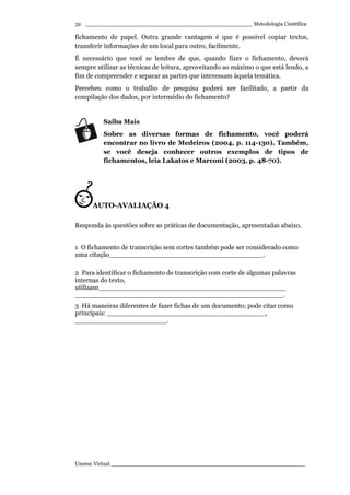 _________________________________________________ Metodologia Científica
Unoesc Virtual _________________________________________________________
32
fichamento de papel. Outra grande vantagem é que é possível copiar textos,
transferir informações de um local para outro, facilmente.
É necessário que você se lembre de que, quando fizer o fichamento, deverá
sempre utilizar as técnicas de leitura, aproveitando ao máximo o que está lendo, a
fim de compreender e separar as partes que interessam àquela temática.
Percebeu como o trabalho de pesquisa poderá ser facilitado, a partir da
compilação dos dados, por intermédio do fichamento?
Saiba Mais
Sobre as diversas formas de fichamento, você poderá
encontrar no livro de Medeiros (2004, p. 114-130). Também,
se você deseja conhecer outros exemplos de tipos de
fichamentos, leia Lakatos e Marconi (2003, p. 48-70).
AUTO-AVALIAÇÃO 4
Responda às questões sobre as práticas de documentação, apresentadas abaixo.
1 O fichamento de transcrição sem cortes também pode ser considerado como
uma citação_____________________________________.
2 Para identificar o fichamento de transcrição com corte de algumas palavras
internas do texto,
utilizam_____________________________________________
__________________________________________________.
3 Há maneiras diferentes de fazer fichas de um documento; pode citar como
principais: ______________________________________,
______________________.
 