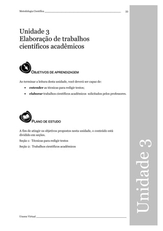 Unidade3
Metodologia Científica ________________________________________________
Unoesc Virtual _________________________________________________________
33
Unidade 3
Elaboração de trabalhos
científicos acadêmicos
OOOOBJETIVOS DE APRENDIZBJETIVOS DE APRENDIZBJETIVOS DE APRENDIZBJETIVOS DE APRENDIZAGEMAGEMAGEMAGEM
Ao terminar a leitura desta unidade, você deverá ser capaz de:
• entender as técnicas para redigir textos;
• elaborar trabalhos científicos acadêmicos solicitados pelos professores.
PPPPLANO DE ESTUDOLANO DE ESTUDOLANO DE ESTUDOLANO DE ESTUDO
A fim de atingir os objetivos propostos nesta unidade, o conteúdo está
dividido em seções.
Seção 1: Técnicas para redigir textos
Seção 2: Trabalhos científicos acadêmicos
 