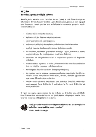 _________________________________________________ Metodologia Científica
Unoesc Virtual _________________________________________________________
34
SEÇÃO 1
Técnicas para redigir textos
Na redação do texto de forma científica, Fachin (2003, p. 188) determina que as
informações devem obedecer à ordem lógica do raciocínio, passando para o papel
uma linguagem clara e precisa, sem verbalismo inconsistente, podendo seguir
essas orientações:
• usar de frases completas e curtas;
• evitar repetições do título na primeira frase;
• empregar verbos em terceira pessoa;
• coletar dados bibliográficos obedecendo à ordem das informações;
• preferir palavras familiares e termos de fácil compreensão;
• no rascunho, escrever o que lhe vier à cabeça. Depois, eliminar as partes
desnecessárias e dar continuidade à construção do texto;
• recorrer a um amigo fazendo-o ler; as reações dele poderão ser de grande
utilidade;
• usar clareza ao expressar as idéias, pois um trabalho científico acadêmico
tem por objetivo expressar e não impressionar;
• ter sempre à mão um dicionário de língua portuguesa;
• ter cuidado com termos que expressem qualidade, quantidade, freqüência,
quando usados com palavras como “bom”, “muito”, “às vezes”; podem dar
margem a diferentes interpretações;
• evitar o início de frases diretamente com números, como: 12 professores
pertencem ao Curso de Direito. O indicado seria: No curso de Direito, há
doze professores.
O rigor nas regras apresentadas faz da redação do trabalho uma atividade
científica que deve atender os leitores em geral, porém, a linguagem escrita, deve
levar em conta seu estilo próprio de escrever.
Você gostaria de conhecer algumas técnicas na elaboração de
trabalhos para facilitar seus estudos?
Então, venha comigo!
 