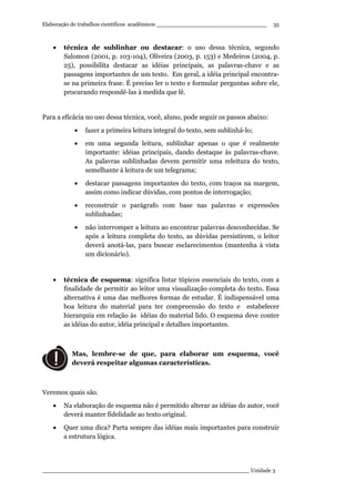 Elaboração de trabalhos científicos acadêmicos ________________________________
____________________________________________________________ Unidade 3
35
• técnica de sublinhar ou destacar: o uso dessa técnica, segundo
Salomon (2001, p. 103-104), Oliveira (2003, p. 153) e Medeiros (2004, p.
25), possibilita destacar as idéias principais, as palavras-chave e as
passagens importantes de um texto. Em geral, a idéia principal encontra-
se na primeira frase. É preciso ler o texto e formular perguntas sobre ele,
procurando respondê-las à medida que lê.
Para a eficácia no uso dessa técnica, você, aluno, pode seguir os passos abaixo:
• fazer a primeira leitura integral do texto, sem sublinhá-lo;
• em uma segunda leitura, sublinhar apenas o que é realmente
importante: idéias principais, dando destaque às palavras-chave.
As palavras sublinhadas devem permitir uma releitura do texto,
semelhante à leitura de um telegrama;
• destacar passagens importantes do texto, com traços na margem,
assim como indicar dúvidas, com pontos de interrogação;
• reconstruir o parágrafo com base nas palavras e expressões
sublinhadas;
• não interromper a leitura ao encontrar palavras desconhecidas. Se
após a leitura completa do texto, as dúvidas persistirem, o leitor
deverá anotá-las, para buscar esclarecimentos (mantenha à vista
um dicionário).
• técnica de esquema: significa listar tópicos essenciais do texto, com a
finalidade de permitir ao leitor uma visualização completa do texto. Essa
alternativa é uma das melhores formas de estudar. É indispensável uma
boa leitura do material para ter compreensão do texto e estabelecer
hierarquia em relação às idéias do material lido. O esquema deve conter
as idéias do autor, idéia principal e detalhes importantes.
Mas, lembre-se de que, para elaborar um esquema, você
deverá respeitar algumas características.
Veremos quais são.
• Na elaboração de esquema não é permitido alterar as idéias do autor, você
deverá manter fidelidade ao texto original.
• Quer uma dica? Parta sempre das idéias mais importantes para construir
a estrutura lógica.
 