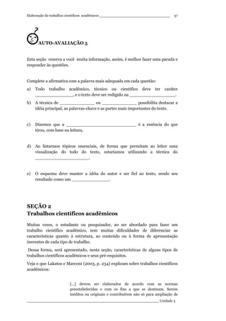 Elaboração de trabalhos científicos acadêmicos ________________________________
____________________________________________________________ Unidade 3
37
AUTO-AVALIAÇÃO 5
Esta seção reserva a você muita informação, assim, é melhor fazer uma parada e
responder às questões.
Complete a afirmativa com a palavra mais adequada em cada questão:
a) Todo trabalho acadêmico, técnico ou científico deve ter caráter
______________, e o texto deve ser redigido na _________________.
b) A técnica de _____________ ou _____________ possibilita destacar a
idéia principal, as palavras-chave e as partes mais importantes do texto.
c) Dizemos que a __________________________ é a essência do que
tirou, com base na leitura.
d) Ao listarmos tópicos essenciais, de forma que permitam ao leitor uma
visualização do todo do texto, estaríamos utilizando a técnica do
____________________.
e) O esquema deve manter a idéia do autor e ser fiel ao texto, sendo seu
resultado como um ______________.
SEÇÃO 2
Trabalhos científicos acadêmicos
Muitas vezes, o estudante ou pesquisador, ao ser abordado para fazer um
trabalho científico acadêmico, tem muitas dificuldades de diferenciar as
características quanto à estrutura, ao conteúdo ou à forma de apresentação
inerentes de cada tipo de trabalho.
Dessa forma, será apresentado, nesta seção, características de alguns tipos de
trabalhos científicos acadêmicos e seus pré-requisitos.
Veja o que Lakatos e Marconi (2003, p. 234) explicam sobre trabalhos científicos
acadêmicos:
[...] devem ser elaborados de acordo com as normas
preestabelecidas e com os fins a que se destinam. Serem
inéditos ou originais e contribuírem não só para ampliação de
 
