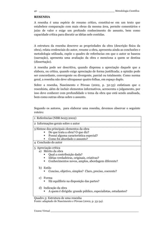 _________________________________________________ Metodologia Científica
Unoesc Virtual _________________________________________________________
40
RESENHA
A resenha é uma espécie de resumo crítico, constitui-se em um texto que
estabelece comparação com mais obras da mesma área, permite comentários e
juízo de valor e exige um profundo conhecimento do assunto, bem como
capacidade crítica para discutir as idéias nele contidas.
A estrutura da resenha descreve as propriedades da obra (descrição física da
obra), relata credenciais do autor, resume a obra, apresenta ainda as conclusões e
metodologia utilizada, expõe o quadro de referências em que o autor se baseou
(narração), apresenta uma avaliação da obra e menciona a quem se destina
(dissertação).
A resenha pode ser descritiva, quando dispensa a apreciação daquele que a
elabora, ou crítica, quando exige apreciação de forma justificada; a opinião pode
ser concordante, convergente ou divergente, parcial ou totalmente. Como norma
geral, a resenha não deve ultrapassar quatro folhas, em espaço duplo.
Sobre a resenha, Nascimento e Póvoas (2002, p. 32-33) enfatizam que o
resenhista, além de incluir elementos informativos, acrescenta o julgamento, por
isso deve conhecer com profundidade o tema da obra que está sendo analisada,
bem como outras obras sobre o assunto.
Segundo os autores, para elaborar uma resenha, devemos observar o seguinte
roteiro:
1 Referências (NBR 6023:2002)
2 Informações gerais sobre o autor
3 Síntese dos principais elementos da obra
De que trata a obra? O que diz?
Possui alguma característica especial?
Como foi abordado o assunto?
4 Conclusão do autor
5 Apreciação crítica
a) Mérito da obra
Qual a contribuição dada?
Idéias verdadeiras, originais, criativas?
Conhecimentos novos, amplos, abordagem diferente?
b) Estilo
Conciso, objetivo, simples? Claro, preciso, coerente?
c) Forma
Há equilíbrio na disposição das partes?
d) Indicação da obra
A quem é dirigida: grande público, especialistas, estudantes?
Quadro 3: Estrutura de uma resenha
Fonte: adaptado de Nascimento e Póvoas (2002, p. 33-34).
 