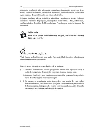 _________________________________________________ Metodologia Científica
Unoesc Virtual _________________________________________________________
42
completo, geralmente não ultrapassa 20 páginas, dependendo sempre da área.
Como trabalho acadêmico, deve conter introdução, desenvolvimento e conclusão
e, no corpo do desenvolvimento, são feitas subdivisões.
Existem também vários trabalhos científicos acadêmicos como: informe
científico, relatórios de pesquisa, monografias entre outros. Mas, sobre estes,
você estudará na disciplina de Metodologia da Pesquisa, que também faz parte do
seu curso.
Saiba Mais
Leia mais sobre como elaborar artigos, no livro de Trevisol
(2001, p. 19-37).
AUTO-AVALIAÇÃO 6
Você chegou ao final de mais uma seção. Faça a atividade de auto-avaliação para
verificar se entendeu o conteúdo.
Escreve V se a alternativa for verdadeira e F se for falsa:
( ) A resenha é um resumo crítico, que permite comentários e juízo de valor, a
partir da comparação de um texto, com mais obras da mesma área.
( ) O resumo é utilizado para condensar um conteúdo, procurando reproduzir
frases do texto original na sua construção.
( ) No paper, o pesquisador pode desenvolver seu ponto de vista sobre
determinado tema, uma tomada de posição e a expressão dos pensamentos
de forma original. É impessoal e escrito com imparcialidade, não deixando
transparecer as crenças e preferências do escritor.
 
