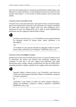 Formas de elaborar citações e referências ____________________________________
____________________________________________________________ Unidade 4
45
dizer que essa situação pode ser a mesma de quando fazemos citação longa, o que
diferencia é o número de linhas. Se não ultrapassar três, deve ser escrita em texto
corrido e entre aspas (“...”); se for maior, é escrita em bloco, como veremos mais
adiante.
CITAÇÃO CURTA COM UM AUTOR
Você pode citar o autor pelo sobrenome, como parte do texto, no início da citação,
apenas com primeira letra maiúscula e entre parênteses ano e página consultada.
Ou, então, pode colocar após a citação, nesse caso, entre parênteses, com o
sobrenome do autor em CAIXA-ALTA, isto é, todas as letras MAIÚSCULAS,
juntamente com ano e página de onde foi tirada a citação.
Conforme Azevedo (2004, p. 41), “O resultado de uma pesquisa depende
da adequada escolha do assunto (tema, objeto, problema) a ser
investigado.”
Ou
“O resultado de uma pesquisa depende da adequada escolha do assunto
(tema, objeto, problema) a ser investigado.” (AZEVEDO, 2004, p. 41).
CITAÇÃO CURTA COM DOIS AUTORES
Quando houver dois autores fazendo parte do texto, no início da citação escreva
os sobrenomes dos autores com primeira letra maiúscula, separados pela
conjunção “e” entre eles, e cite ano e página entre parênteses. Caso sejam
mencionados após a citação, coloque os sobrenomes dos dois em CAIXA-ALTA,
separados por ponto-e-vírgula, seguidos de ano e página, todos entre parênteses.
Segundo Lakatos e Marconi (2001, p. 35), “Seminário é uma técnica de
estudo que inclui pesquisa, discussão e debate; sua finalidade é pesquisar
e ensinar a pesquisar.”
Ou
“Seminário é uma técnica de estudo que inclui pesquisa, discussão e
debate; sua finalidade é pesquisar e ensinar a pesquisar.” (LAKATOS;
MARCONI, 2001, p. 35).
 