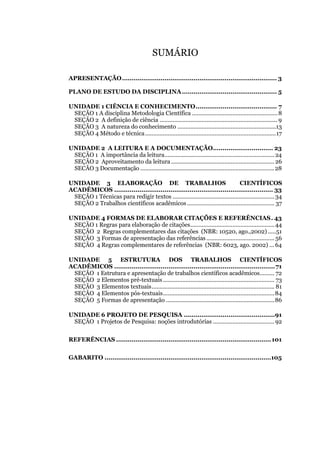 SUMÁRIO
APRESENTAÇÃO................................................................................ 3
PLANO DE ESTUDO DA DISCIPLINA................................................. 5
UNIDADE 1 CIÊNCIA E CONHECIMENTO.......................................... 7
SEÇÃO 1 A disciplina Metodologia Científica .....................................................8
SEÇÃO 2 A definição de ciência ......................................................................... 9
SEÇÃO 3 A natureza do conhecimento .............................................................13
SEÇÃO 4 Método e técnica.................................................................................17
UNIDADE 2 A LEITURA E A DOCUMENTAÇÃO............................... 23
SEÇÃO 1 A importância da leitura....................................................................24
SEÇÃO 2 Aproveitamento da leitura................................................................26
SECÃO 3 Documentação ...................................................................................28
UNIDADE 3 ELABORAÇÃO DE TRABALHOS CIENTÍFICOS
ACADÊMICOS .................................................................................. 33
SEÇÃO 1 Técnicas para redigir textos ...............................................................34
SEÇÃO 2 Trabalhos científicos acadêmicos ...................................................... 37
UNIDADE 4 FORMAS DE ELABORAR CITAÇÕES E REFERÊNCIAS. 43
SEÇÃO 1 Regras para elaboração de citações....................................................44
SEÇÃO 2 Regras complementares das citações (NBR: 10520, ago.,2002) .....51
SEÇÃO 3 Formas de apresentação das referências .......................................... 56
SEÇÃO 4 Regras complementares de referências (NBR: 6023, ago. 2002) ...64
UNIDADE 5 ESTRUTURA DOS TRABALHOS CIENTÍFICOS
ACADÊMICOS ...................................................................................71
SEÇÃO 1 Estrutura e apresentação de trabalhos científicos acadêmicos......... 72
SEÇÃO 2 Elementos pré-textuais..................................................................... 73
SEÇÃO 3 Elementos textuais............................................................................ 81
SEÇÃO 4 Elementos pós-textuais.....................................................................84
SEÇÃO 5 Formas de apresentação ...................................................................86
UNIDADE 6 PROJETO DE PESQUISA ...............................................91
SEÇÃO 1 Projetos de Pesquisa: noções introdutórias ......................................92
REFERÊNCIAS ................................................................................101
GABARITO ......................................................................................105
 