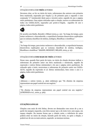 _________________________________________________ Metodologia Científica
Unoesc Virtual _________________________________________________________
46
CITAÇÃO CURTA COM TRÊS AUTORES
Devemos citar, se for no início do texto, sobrenomes dos autores com primeira
letra maiúscula, separados por vírgula (,), do primeiro para o segundo e com
conjunção “e” (minúscula) deste para o terceiro autor, seguido do ano e página
entre parênteses. Caso sejam colocados após a citação, escreva os sobrenomes de
todos em CAIXA-ALTA, separados por ponto-e-vírgula, seguidos de ano e
página, todos entre parênteses.
De acordo com Radin, Benedet e Milani (2003, p. 25), “Ao longo do tempo, para
tentar esclarecer o desconhecido, a experiência humana desenvolveu explicações
que se costuma classificar de mística, teológica, filosóficas e científicas.”
Ou
“Ao longo do tempo, para tentar esclarecer o desconhecido, a experiência humana
desenvolveu explicações que se costuma classificar de mística, teológica,
filosóficas e científicas.” (RADIN; BENEDET; MILANI, 2003, p. 25).
CITAÇÃO CURTA COM MAIS DE TRÊS AUTORES
Nesse caso, quando fizer parte do texto, no início da citação devemos indicar o
sobrenome do primeiro autor em letra maiúscula e minúscula, seguido da
expressão e outros (letras minúsculas) e do ano e página entre parênteses. Se
colocado após o texto, escrevemos o sobrenome do primeiro autor em CAIXA-
ALTA, seguido da expressão et al. (letras minúsculas), bem como o ano e a
página, todos entre parênteses.
Atkinson e outros (2000, p. 569) enfatizam que “Os clientes da empresa
representam um papel central em seu negócio.”
Ou
“Os clientes da empresa representam um papel central em seu negócio.”
(ATKINSON et al., 2000, p. 569).
CITAÇÕES LONGAS
Citações com mais de três linhas, devem ser destacadas com recuo de 4 cm a
partir da margem esquerda, com letra menor que a do texto (10), sem aspas, em
espaço simples. Da mesma forma que a citação curta, a referência do autor
poderá estar no início da citação, fazendo parte do texto, ou após a citação, e
poderá ser de um ou mais autores, seguindo as mesmas normas.
 