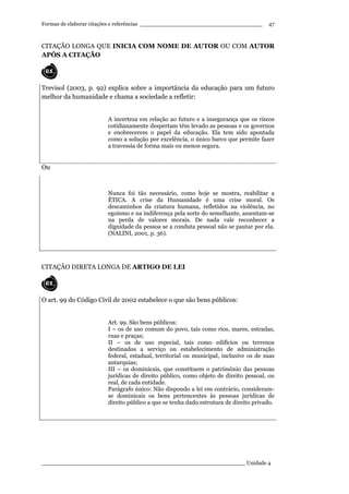 Formas de elaborar citações e referências ____________________________________
____________________________________________________________ Unidade 4
47
CITAÇÃO LONGA QUE INICIA COM NOME DE AUTOR OU COM AUTOR
APÓS A CITAÇÃO
Trevisol (2003, p. 92) explica sobre a importância da educação para um futuro
melhor da humanidade e chama a sociedade a refletir:
A incerteza em relação ao futuro e a insegurança que os riscos
cotidianamente despertam têm levado as pessoas e os governos
e enobrecerem o papel da educação. Ela tem sido apontada
como a solução por excelência, o único barco que permite fazer
a travessia de forma mais ou menos segura.
Ou
Nunca foi tão necessário, como hoje se mostra, reabilitar a
ÉTICA. A crise da Humanidade é uma crise moral. Os
descaminhos da criatura humana, refletidos na violência, no
egoísmo e na indiferença pela sorte do semelhante, assentam-se
na perda de valores morais. De nada vale reconhecer a
dignidade da pessoa se a conduta pessoal não se pautar por ela.
(NALINI, 2001, p. 36).
CITAÇÃO DIRETA LONGA DE ARTIGO DE LEI
O art. 99 do Código Civil de 2002 estabelece o que são bens públicos:
Art. 99. São bens públicos:
I – os de uso comum do povo, tais como rios, mares, estradas,
ruas e praças;
II – os de uso especial, tais como edifícios ou terrenos
destinados a serviço ou estabelecimento de administração
federal, estadual, territorial ou municipal, inclusive os de suas
autarquias;
III – os dominicais, que constituem o patrimônio das pessoas
jurídicas de direito público, como objeto de direito pessoal, ou
real, de cada entidade.
Parágrafo único: Não dispondo a lei em contrário, consideram-
se dominicais os bens pertencentes às pessoas jurídicas de
direito público a que se tenha dado estrutura de direito privado.
 