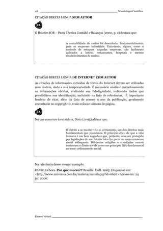 _________________________________________________ Metodologia Científica
Unoesc Virtual _________________________________________________________
48
CITAÇÃO DIRETA LONGA SEM AUTOR
O Boletim IOB – Pasta Técnica Contábil e Balanços (2000, p. 2) destaca que:
A contabilidade de custos foi desenhada, fundamentalmente,
para as empresas industriais. Entretanto, alguns, como o
controle de estoques naquelas empresas, são facilmente
aplicados a hotéis, restaurantes, hospitais e mesmo
estabelecimentos de ensino.
CITAÇÃO DIRETA LONGA DE INTERNET COM AUTOR
As citações de informações extraídas de textos da Internet devem ser utilizadas
com cautela, dada a sua temporariedade. É necessário analisar cuidadosamente
as informações obtidas, avaliando sua fidedignidade, indicando dados que
possibilitem sua identificação, incluindo na lista de referências. É importante
lembrar de citar, além da data de acesso, o ano da publicação, geralmente
encontrado no copyright ©, e não colocar número de página.
No que concerne à eutanásia, Diniz (2005) afirma que:
O direito a se manter vivo é, certamente, um dos direitos mais
fundamentais que possuímos. O princípio ético de que a vida
humana é um bem sagrado e que, portanto, deve ser protegido
por legislações de um Estado laico faz parte de nosso consenso
moral sobreposto. Diferentes religiões e convicções morais
sustentam o direito à vida como um princípio ético fundamental
ao nosso ordenamento social.
Na referência desse mesmo exemplo:
DINIZ, Débora. Por que morrer? Brasília: UnB. 2005. Disponível em:
<http://www.universia.com.br/materia/materia.jsp?id=6626> Acesso em: 24
jul. 2006.
 