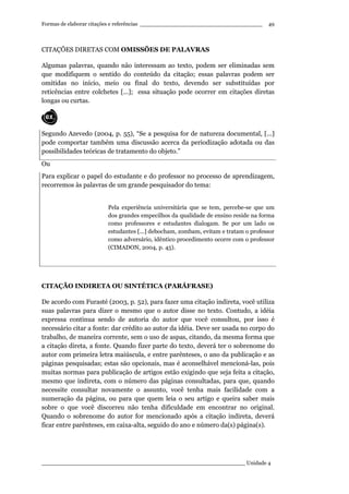 Formas de elaborar citações e referências ____________________________________
____________________________________________________________ Unidade 4
49
CITAÇÕES DIRETAS COM OMISSÕES DE PALAVRAS
Algumas palavras, quando não interessam ao texto, podem ser eliminadas sem
que modifiquem o sentido do conteúdo da citação; essas palavras podem ser
omitidas no início, meio ou final do texto, devendo ser substituídas por
reticências entre colchetes [...]; essa situação pode ocorrer em citações diretas
longas ou curtas.
Segundo Azevedo (2004, p. 55), “Se a pesquisa for de natureza documental, [...]
pode comportar também uma discussão acerca da periodização adotada ou das
possibilidades teóricas de tratamento do objeto.”
Ou
Para explicar o papel do estudante e do professor no processo de aprendizagem,
recorremos às palavras de um grande pesquisador do tema:
Pela experiência universitária que se tem, percebe-se que um
dos grandes empecilhos da qualidade de ensino reside na forma
como professores e estudantes dialogam. Se por um lado os
estudantes [...] debocham, zombam, evitam e tratam o professor
como adversário, idêntico procedimento ocorre com o professor
(CIMADON, 2004, p. 45).
CITAÇÃO INDIRETA OU SINTÉTICA (PARÁFRASE)
De acordo com Furasté (2003, p. 52), para fazer uma citação indireta, você utiliza
suas palavras para dizer o mesmo que o autor disse no texto. Contudo, a idéia
expressa continua sendo de autoria do autor que você consultou, por isso é
necessário citar a fonte: dar crédito ao autor da idéia. Deve ser usada no corpo do
trabalho, de maneira corrente, sem o uso de aspas, citando, da mesma forma que
a citação direta, a fonte. Quando fizer parte do texto, deverá ter o sobrenome do
autor com primeira letra maiúscula, e entre parênteses, o ano da publicação e as
páginas pesquisadas; estas são opcionais, mas é aconselhável mencioná-las, pois
muitas normas para publicação de artigos estão exigindo que seja feita a citação,
mesmo que indireta, com o número das páginas consultadas, para que, quando
necessite consultar novamente o assunto, você tenha mais facilidade com a
numeração da página, ou para que quem leia o seu artigo e queira saber mais
sobre o que você discorreu não tenha dificuldade em encontrar no original.
Quando o sobrenome do autor for mencionado após a citação indireta, deverá
ficar entre parênteses, em caixa-alta, seguido do ano e número da(s) página(s).
 
