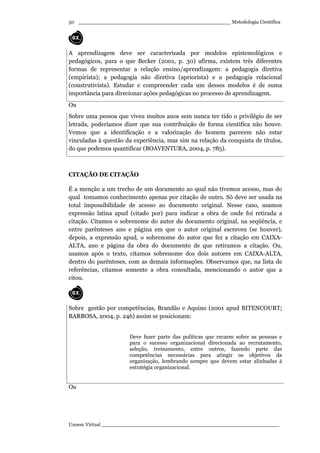 _________________________________________________ Metodologia Científica
Unoesc Virtual _________________________________________________________
50
A aprendizagem deve ser caracterizada por modelos epistemológicos e
pedagógicos, para o que Becker (2001, p. 30) afirma, existem três diferentes
formas de representar a relação ensino/aprendizagem: a pedagogia diretiva
(empirista); a pedagogia não diretiva (apriorista) e a pedagogia relacional
(construtivista). Estudar e compreender cada um desses modelos é de suma
importância para direcionar ações pedagógicas no processo de aprendizagem.
Ou
Sobre uma pessoa que viveu muitos anos sem nunca ter tido o privilégio de ser
letrada, poderíamos dizer que sua contribuição de forma científica não houve.
Vemos que a identificação e a valorização do homem parecem não estar
vinculadas à questão da experiência, mas sim na relação da conquista de títulos,
do que podemos quantificar (BOAVENTURA, 2004, p. 785).
CITAÇÃO DE CITAÇÃO
É a menção a um trecho de um documento ao qual não tivemos acesso, mas do
qual tomamos conhecimento apenas por citação de outro. Só deve ser usada na
total impossibilidade de acesso ao documento original. Nesse caso, usamos
expressão latina apud (citado por) para indicar a obra de onde foi retirada a
citação. Citamos o sobrenome do autor do documento original, na seqüência, e
entre parênteses ano e página em que o autor original escreveu (se houver),
depois, a expressão apud, o sobrenome do autor que fez a citação em CAIXA-
ALTA, ano e página da obra do documento de que retiramos a citação. Ou,
usamos após o texto, citamos sobrenome dos dois autores em CAIXA-ALTA,
dentro do parênteses, com as demais informações. Observamos que, na lista de
referências, citamos somente a obra consultada, mencionando o autor que a
citou.
Sobre gestão por competências, Brandão e Aquino (2001 apud BITENCOURT;
BARBOSA, 2004, p. 246) assim se posicionam:
Deve fazer parte das políticas que recaem sobre as pessoas e
para o sucesso organizacional direcionada ao recrutamento,
seleção, treinamento, entre outros, fazendo parte das
competências necessárias para atingir os objetivos da
organização, lembrando sempre que devem estar alinhadas à
estratégia organizacional.
Ou
 