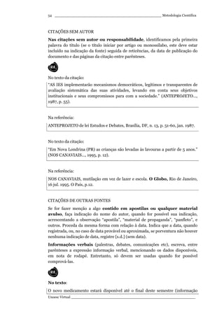 _________________________________________________ Metodologia Científica
Unoesc Virtual _________________________________________________________
54
CITAÇÕES SEM AUTOR
Nas citações sem autor ou responsabilidade, identificamos pela primeira
palavra do título (se o título iniciar por artigo ou monossílabo, este deve estar
incluído na indicação da fonte) seguida de reticências, da data de publicação do
documento e das páginas da citação entre parênteses.
No texto da citação:
“AS IES implementarão mecanismos democráticos, legítimos e transparentes de
avaliação sistemática das suas atividades, levando em conta seus objetivos
institucionais e seus compromissos para com a sociedade.” (ANTEPROJETO...,
1987, p. 55).
Na referência:
ANTEPROJETO de lei Estudos e Debates, Brasília, DF, n. 13, p. 51-60, jan. 1987.
No texto da citação:
“Em Nova Londrina (PR) as crianças são levadas às lavouras a partir de 5 anos.”
(NOS CANAVIAIS..., 1995, p. 12).
Na referência:
NOS CANAVIAIS, mutilação em vez de lazer e escola. O Globo, Rio de Janeiro,
16 jul. 1995. O País, p.12.
CITAÇÕES DE OUTRAS FONTES
Se for fazer menção a algo contido em apostilas ou qualquer material
avulso, faça indicação do nome do autor, quando for possível sua indicação,
acrescentando a observação “apostila”, “material de propaganda”, “panfleto”, e
outros. Proceda da mesma forma com relação à data. Indica que a data, quando
registrada, ou, no caso de data provável ou aproximada, se porventura não houver
nenhuma indicação de data, registre [s.d.] (sem data).
Informações verbais (palestras, debates, comunicações etc), escreva, entre
parênteses a expressão informação verbal, mencionando os dados disponíveis,
em nota de rodapé. Entretanto, só devem ser usadas quando for possível
comprová-las.
No texto:
O novo medicamento estará disponível até o final deste semestre (informação
 
